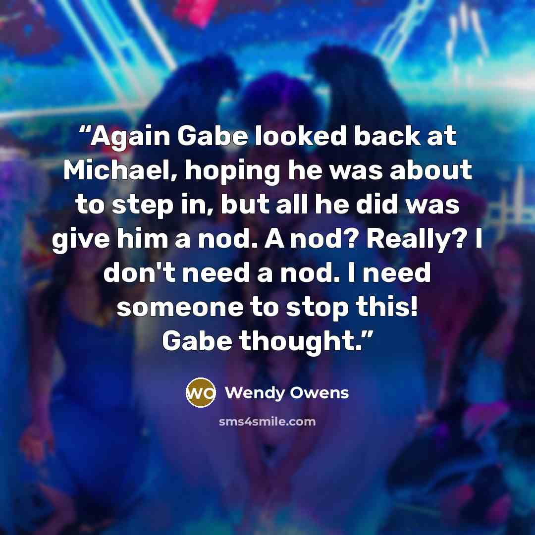 “Again Gabe looked back at Michael, hoping he was about to step in, but all he did was give him a nod. A nod? Really? I don't need a nod. I need someone to stop this! Gabe thought.” quote by Wendy Owens