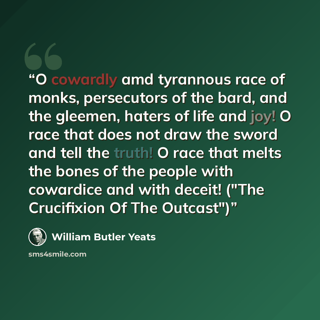 “O cowardly amd tyrannous race of monks, persecutors of the bard, and the gleemen, haters of life and joy! O race that does not draw the sword and tell the truth! O race that melts the bones of the people with cowardice and with deceit! ("The Crucifixion Of The Outcast")” quote by William Butler Yeats