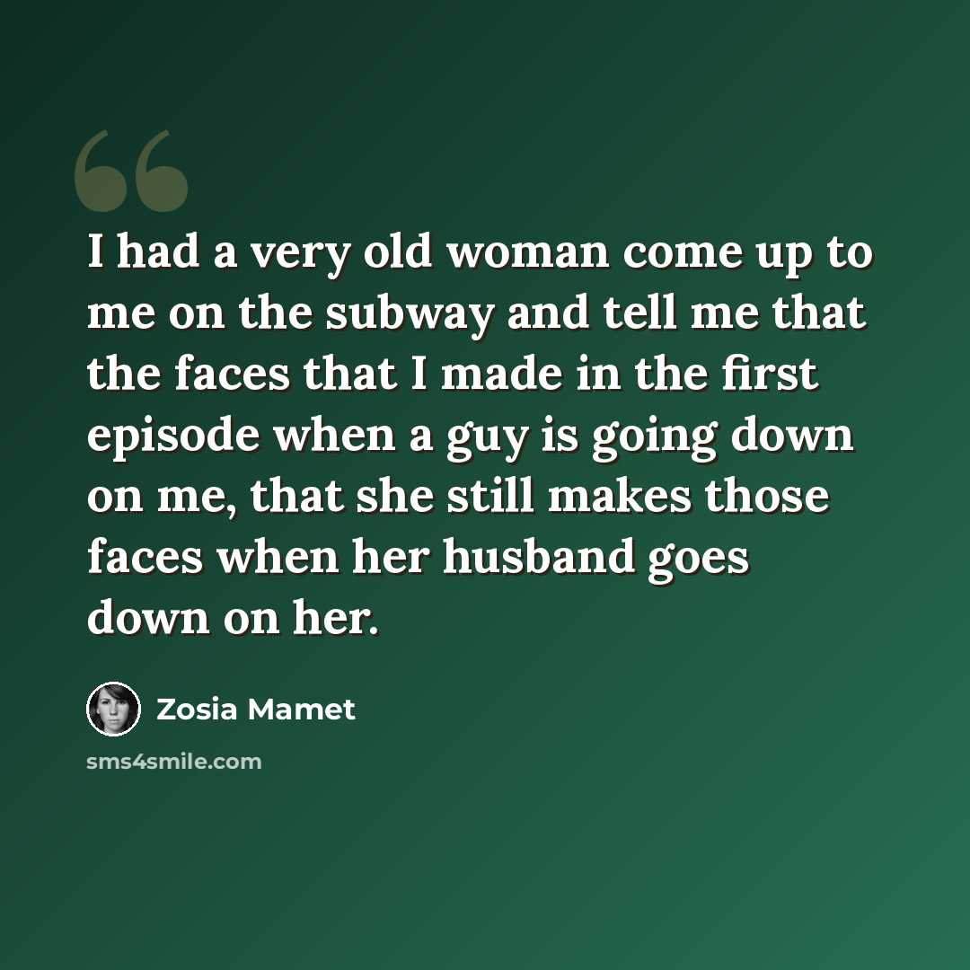 “I had a very old woman come up to me on the subway and tell me that the faces that I made in the first episode when a guy is going down on me, that she still makes those faces when her husband goes down on her.” quote by Zosia Mamet