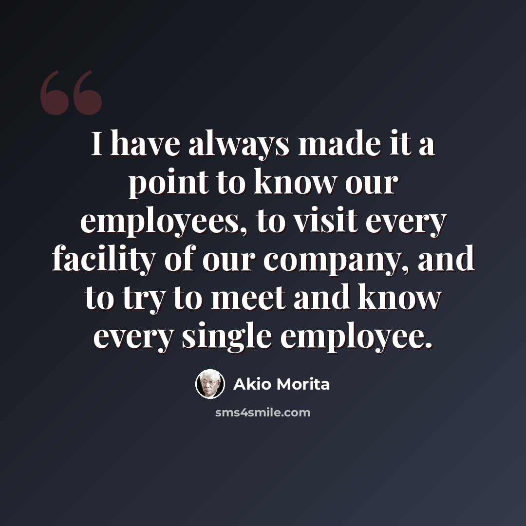 “I have always made it a point to know our employees, to visit every facility of our company, and to try to meet and know every single employee.” quote by Akio Morita