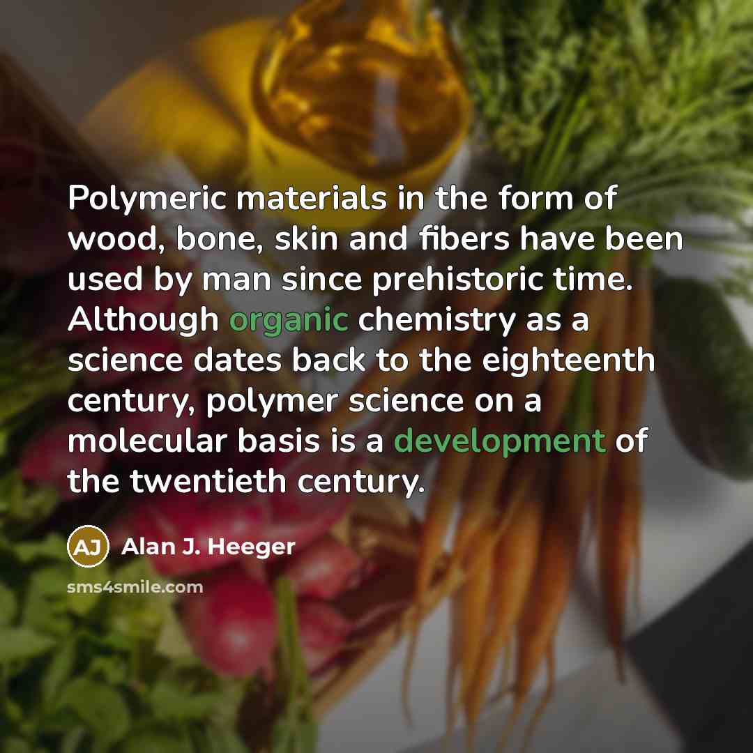 “Polymeric materials in the form of wood, bone, skin and fibers have been used by man since prehistoric time. Although organic chemistry as a science dates back to the eighteenth century, polymer science on a molecular basis is a development of the twentieth century.” quote by Alan J. Heeger