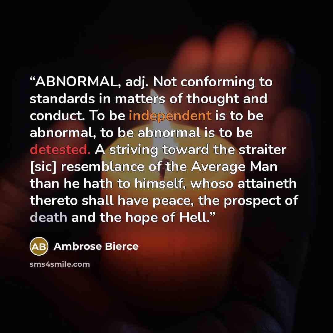 “ABNORMAL, adj. Not conforming to standards in matters of thought and conduct. To be independent is to be abnormal, to be abnormal is to be detested. A striving toward the straiter [sic] resemblance of the Average Man than he hath to himself, whoso attaineth thereto shall have peace, the prospect…” quote by Ambrose Bierce