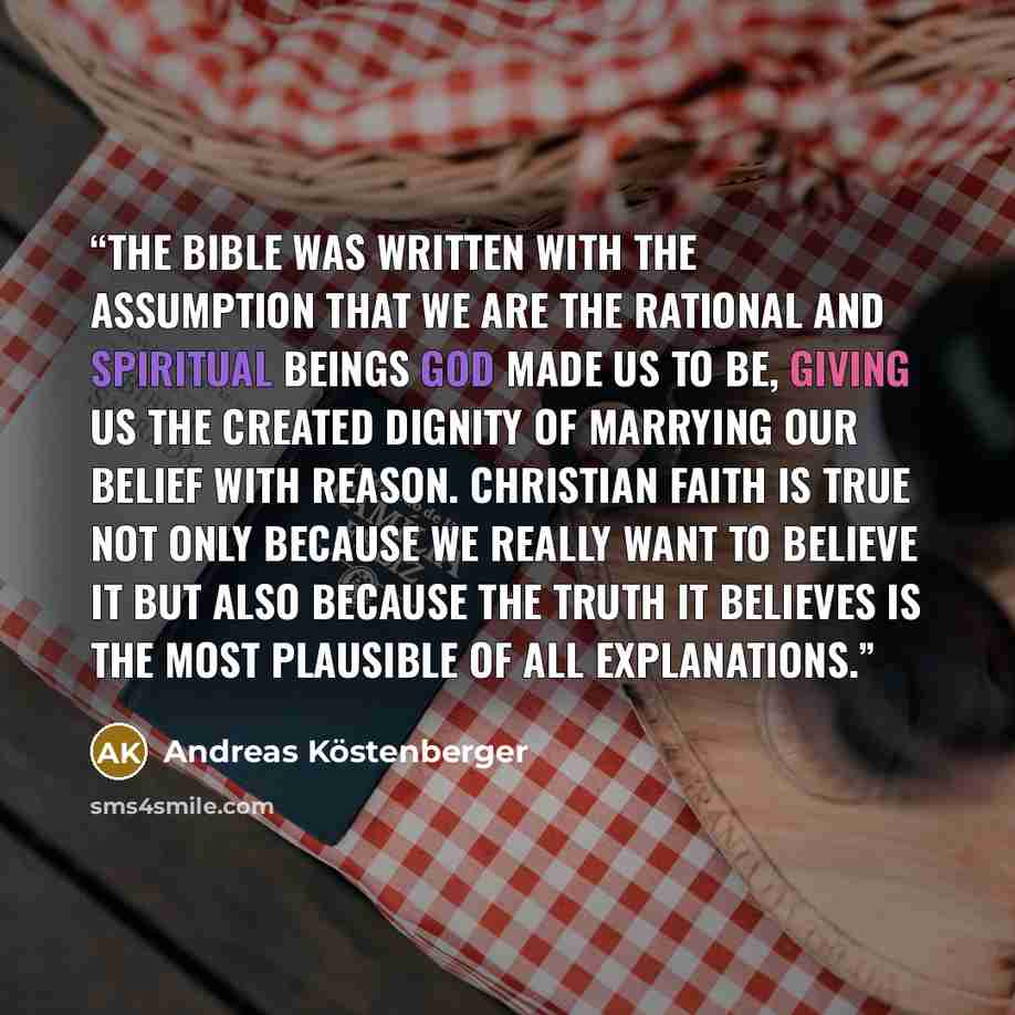“The Bible was written with the assumption that we are the rational and spiritual beings God made us to be, giving us the created dignity of marrying our belief with reason. Christian faith is true not only because we really want to believe it but also because the truth it believes is the most…” quote by Andreas Köstenberger