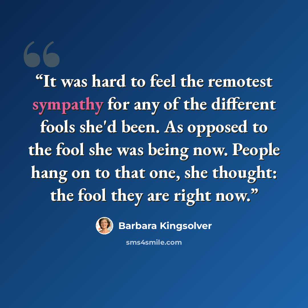 “It was hard to feel the remotest sympathy for any of the different fools she'd been. As opposed to the fool she was being now. People hang on to that one, she thought: the fool they are right now.” quote by Barbara Kingsolver