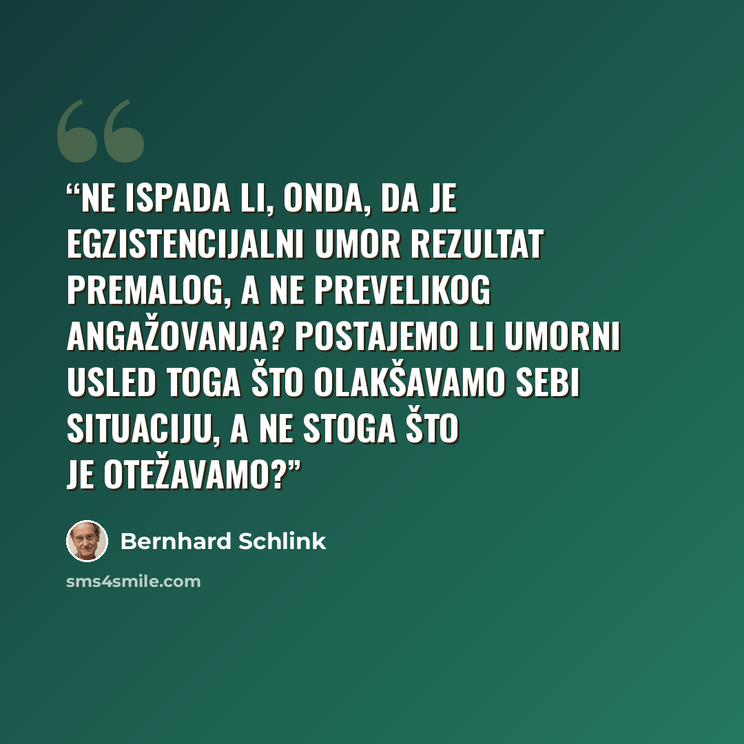 “Ne ispada li, onda, da je egzistencijalni umor rezultat premalog, a ne prevelikog angažovanja? Postajemo li umorni usled toga što olakšavamo sebi situaciju, a ne stoga što je otežavamo?” quote by Bernhard Schlink
