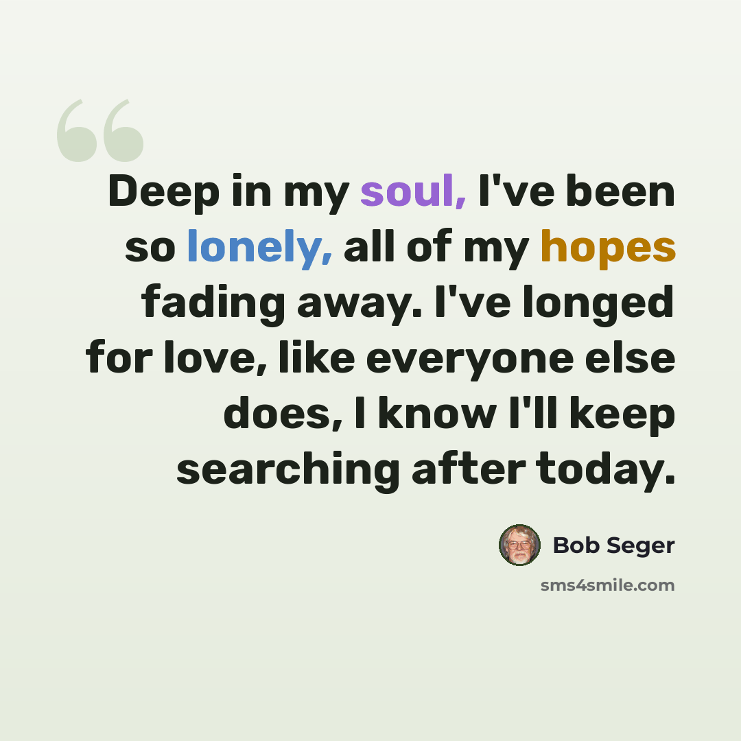 “Deep in my soul, I've been so lonely, all of my hopes fading away. I've longed for love, like everyone else does, I know I'll keep searching after today.” quote by Bob Seger