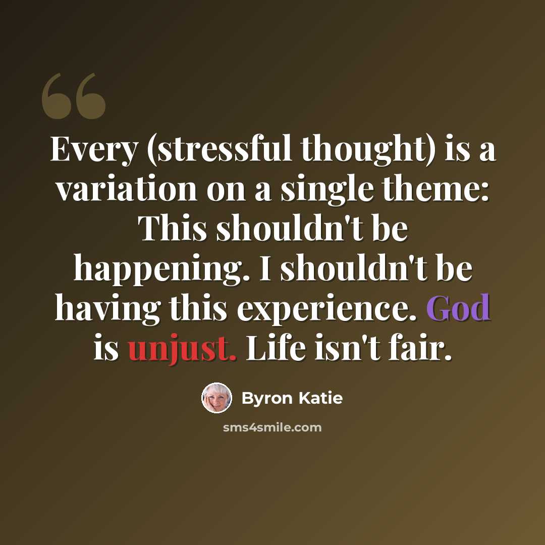 “Every (stressful thought) is a variation on a single theme: This shouldn't be happening. I shouldn't be having this experience. God is unjust. Life isn't fair.” quote by Byron Katie