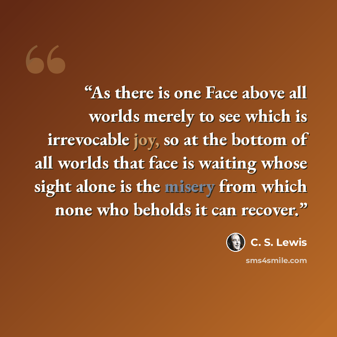 “As there is one Face above all worlds merely to see which is irrevocable joy, so at the bottom of all worlds that face is waiting whose sight alone is the misery from which none who beholds it can recover.” quote by C. S. Lewis