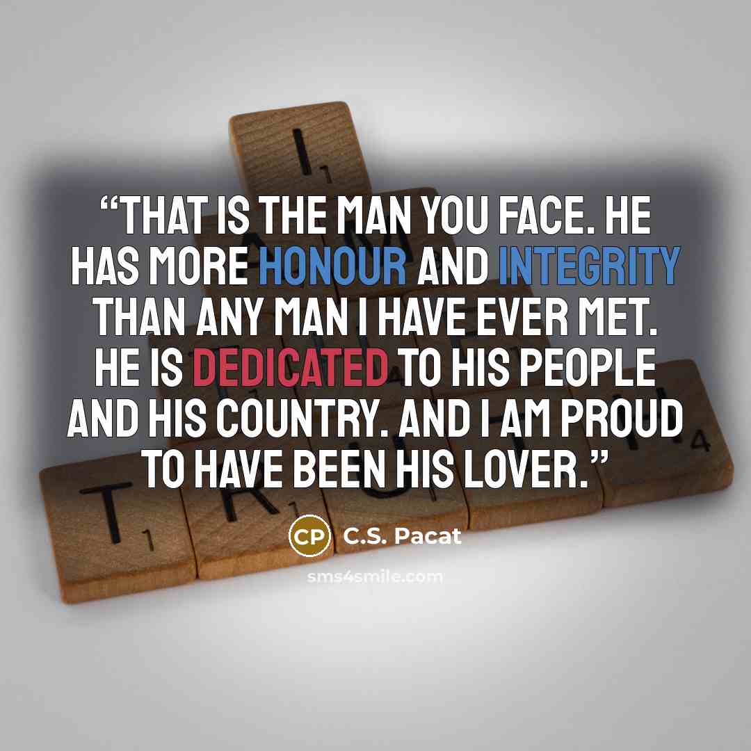 “That is the man you face. He has more honour and integrity than any man I have ever met. He is dedicated to his people and his country. And I am proud to have been his lover.” quote by C.S. Pacat