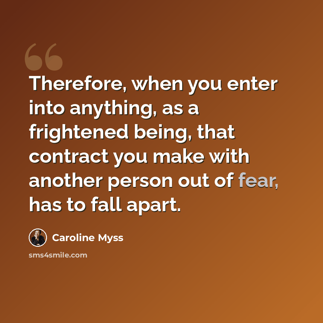 “Therefore, when you enter into anything, as a frightened being, that contract you make with another person out of fear, has to fall apart.” quote by Caroline Myss