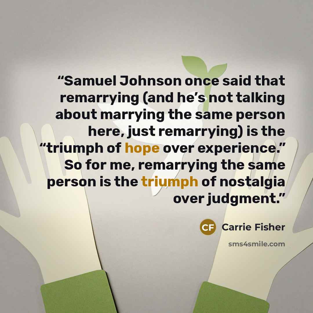 “Samuel Johnson once said that remarrying (and he’s not talking about marrying the same person here, just remarrying) is the “triumph of hope over experience.” So for me, remarrying the same person is the triumph of nostalgia over judgment.” quote by Carrie Fisher