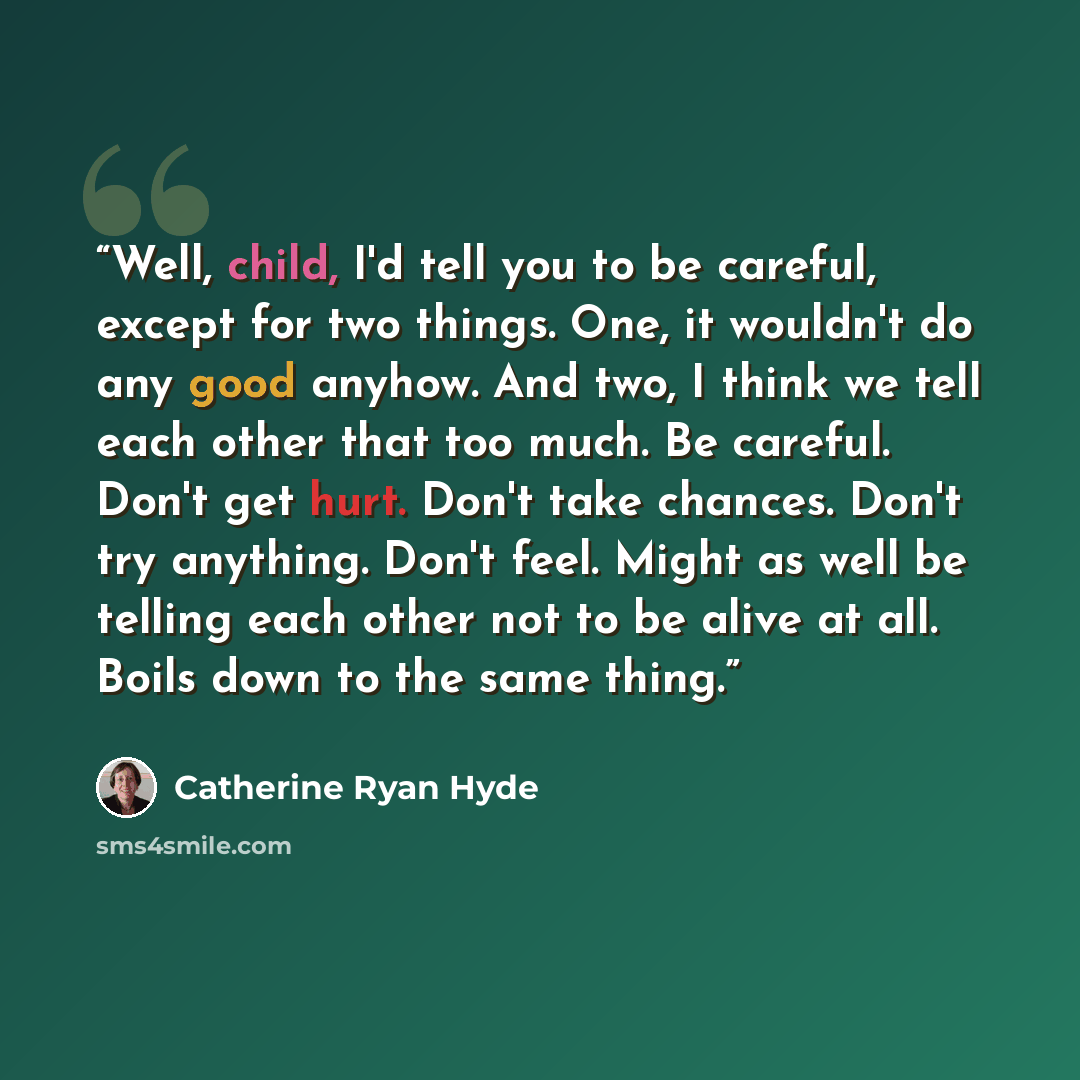“Well, child, I'd tell you to be careful, except for two things. One, it wouldn't do any good anyhow. And two, I think we tell each other that too much. Be careful. Don't get hurt. Don't take chances. Don't try anything. Don't feel. Might as well be telling each other not to be alive at all. Boils…” quote by Catherine Ryan Hyde