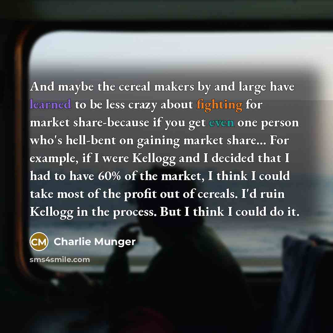 “And maybe the cereal makers by and large have learned to be less crazy about fighting for market share-because if you get even one person who's hell-bent on gaining market share… For example, if I were Kellogg and I decided that I had to have 60% of the market, I think I could take most of the…” quote by Charlie Munger