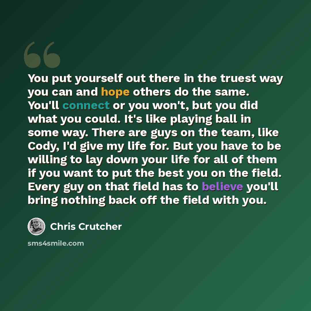 “You put yourself out there in the truest way you can and hope others do the same. You'll connect or you won't, but you did what you could. It's like playing ball in some way. There are guys on the team, like Cody, I'd give my life for. But you have to be willing to lay down your life for all of…” quote by Chris Crutcher