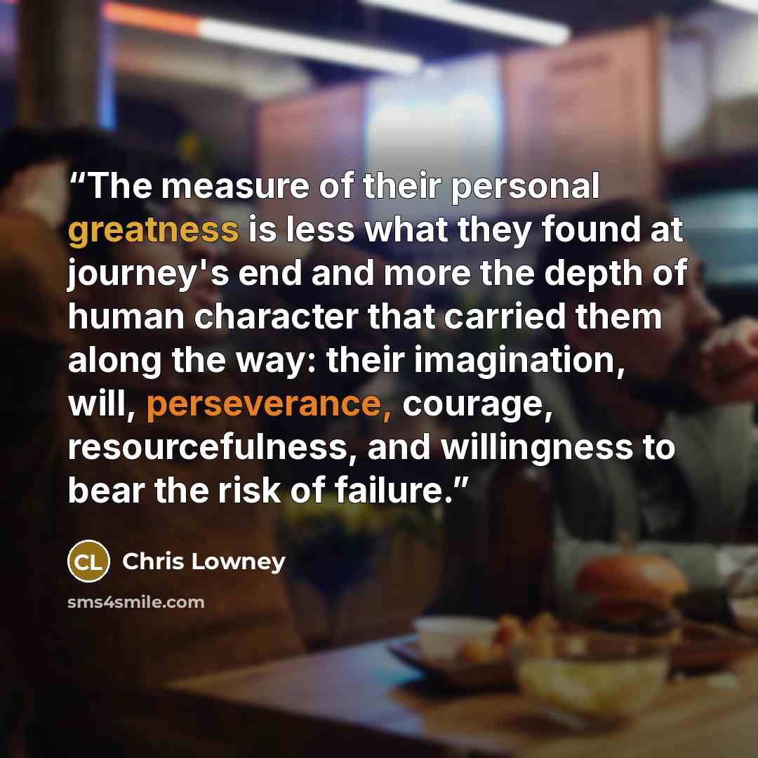 “The measure of their personal greatness is less what they found at journey's end and more the depth of human character that carried them along the way: their imagination, will, perseverance, courage, resourcefulness, and willingness to bear the risk of failure.” quote by Chris Lowney