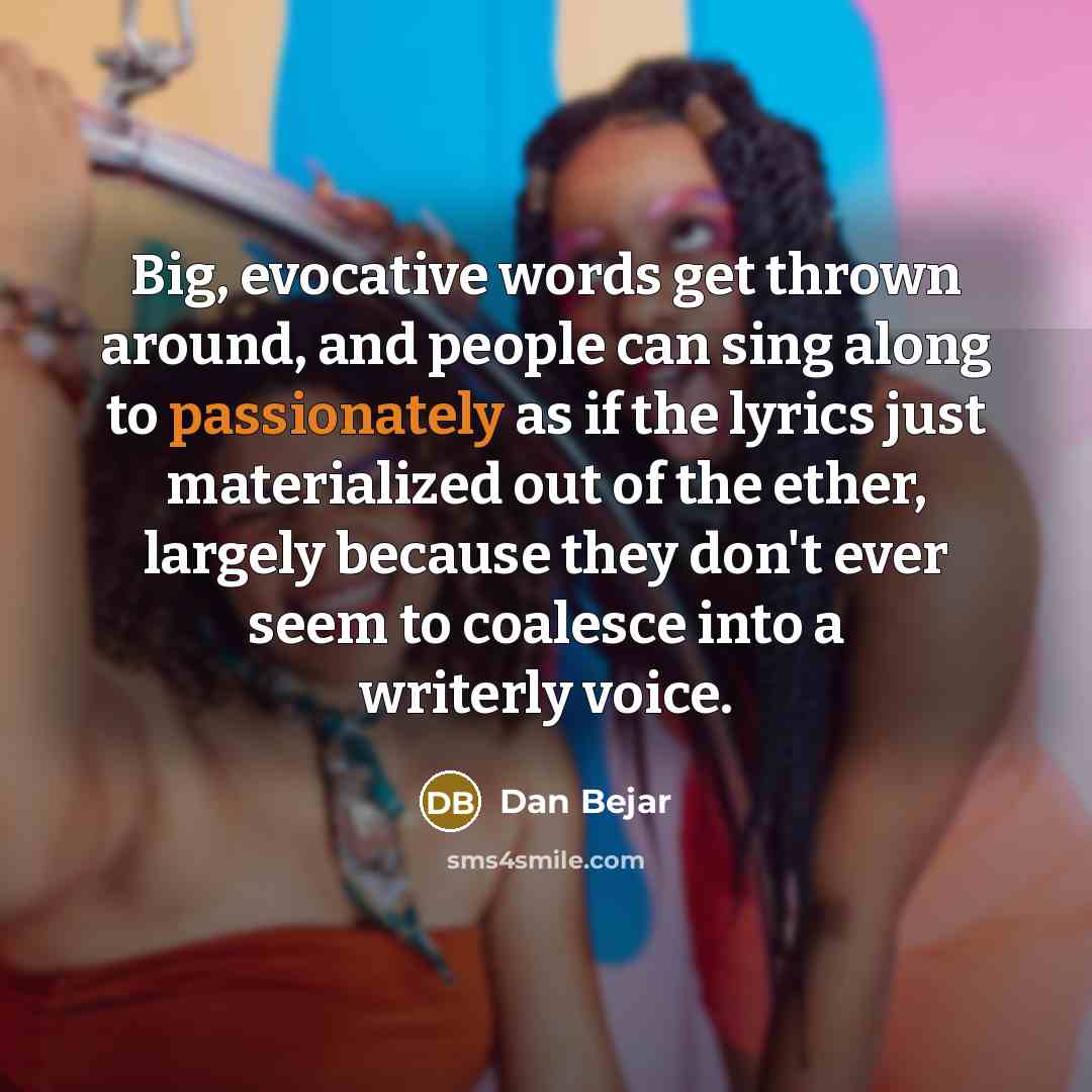 “Big, evocative words get thrown around, and people can sing along to passionately as if the lyrics just materialized out of the ether, largely because they don't ever seem to coalesce into a writerly voice.” quote by Dan Bejar