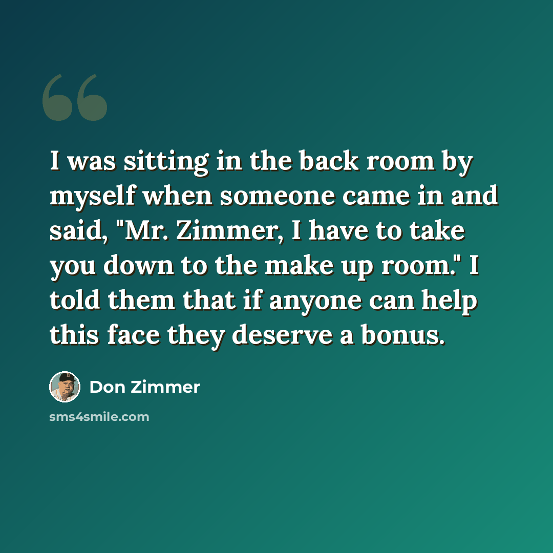 “I was sitting in the back room by myself when someone came in and said, "Mr. Zimmer, I have to take you down to the make up room." I told them that if anyone can help this face they deserve a bonus.” quote by Don Zimmer