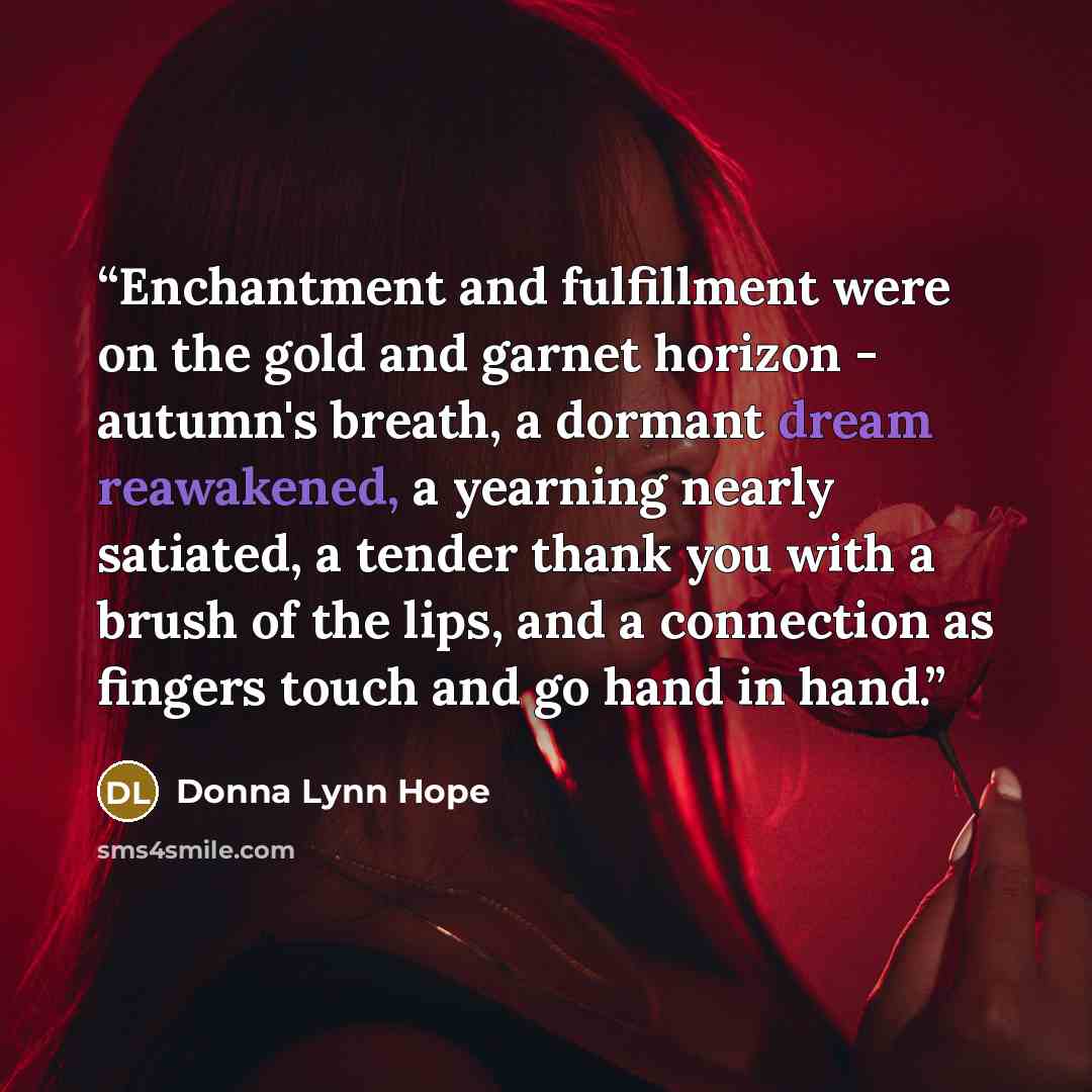 “Enchantment and fulfillment were on the gold and garnet horizon - autumn's breath, a dormant dream reawakened, a yearning nearly satiated, a tender thank you with a brush of the lips, and a connection as fingers touch and go hand in hand.” quote by Donna Lynn Hope