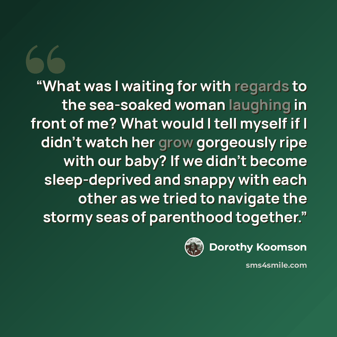 “What was I waiting for with regards to the sea-soaked woman laughing in front of me? What would I tell myself if I didn't watch her grow gorgeously ripe with our baby? If we didn't become sleep-deprived and snappy with each other as we tried to navigate the stormy seas of parenthood together.” quote by Dorothy Koomson