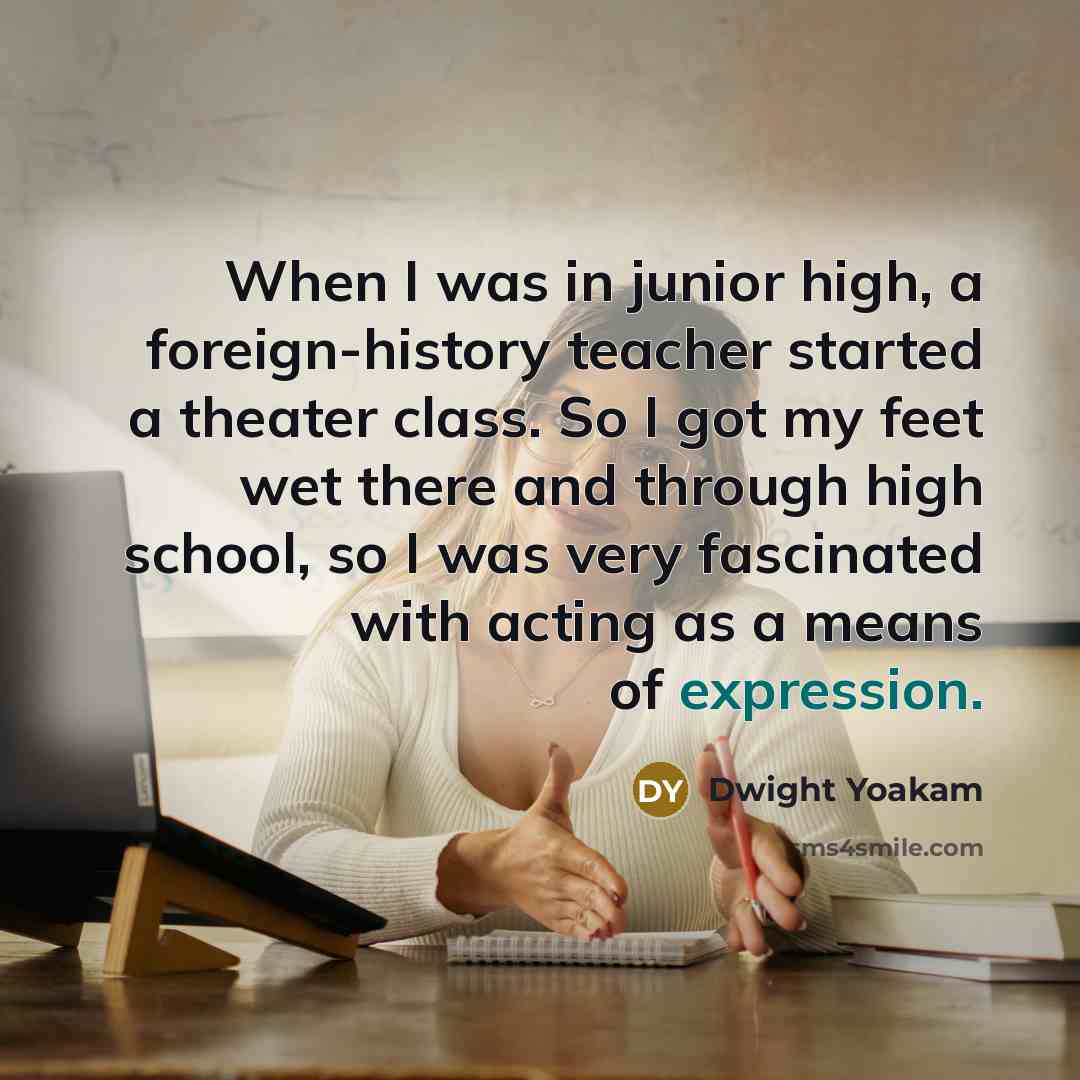 “When I was in junior high, a foreign-history teacher started a theater class. So I got my feet wet there and through high school, so I was very fascinated with acting as a means of expression.” quote by Dwight Yoakam