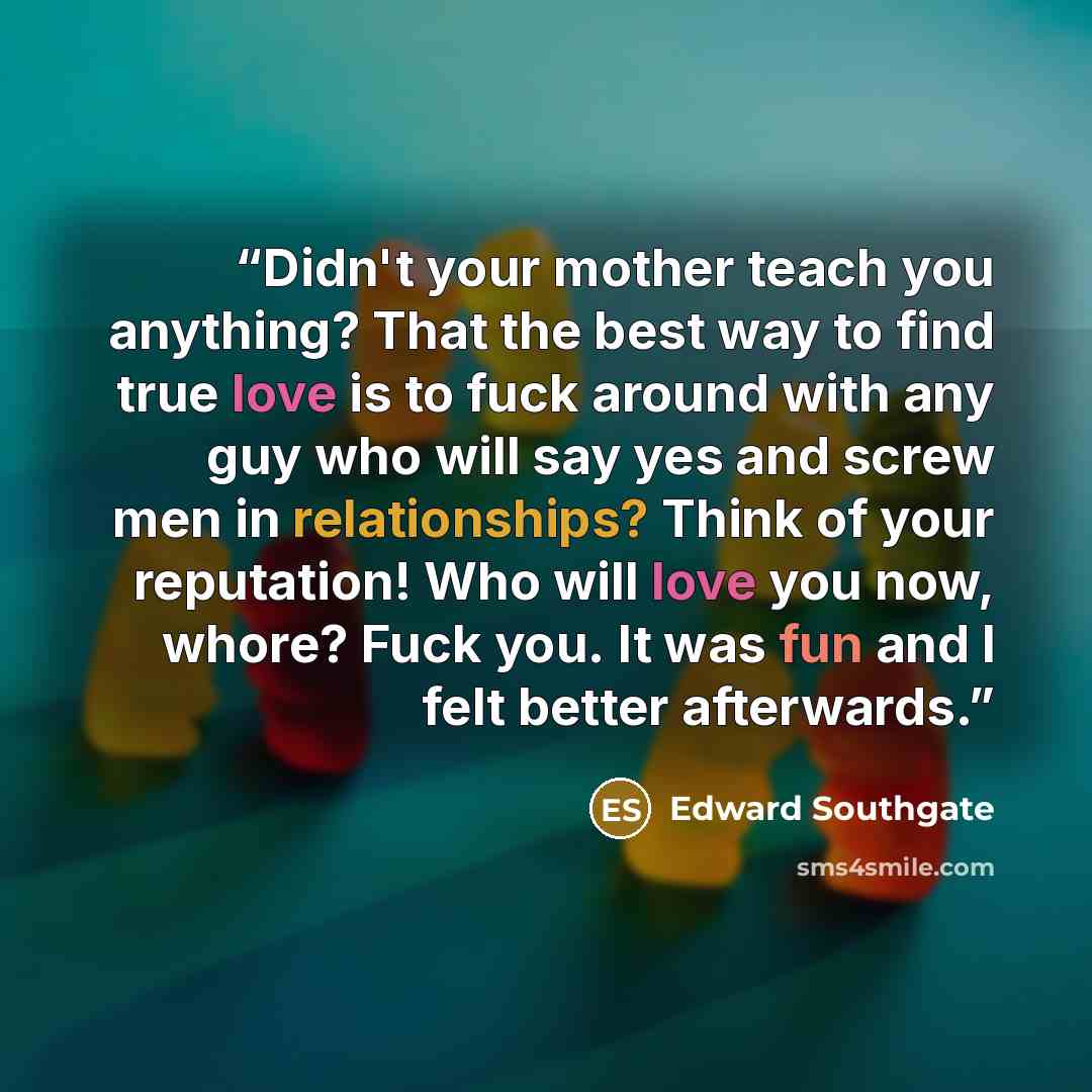 “Didn't your mother teach you anything? That the best way to find true love is to fuck around with any guy who will say yes and screw men in relationships? Think of your reputation! Who will love you now, whore? Fuck you. It was fun and I felt better afterwards.” quote by Edward Southgate