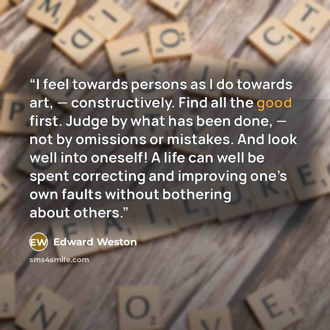 “I feel towards persons as I do towards art, — constructively. Find all the good first. Judge by what has been done, — not by omissions or mistakes. And look well into oneself! A life can well be spent correcting and improving one’s own faults without bothering about others.” quote by Edward Weston