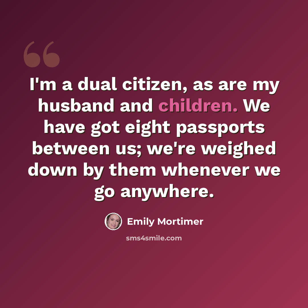 “I'm a dual citizen, as are my husband and children. We have got eight passports between us; we're weighed down by them whenever we go anywhere.” quote by Emily Mortimer