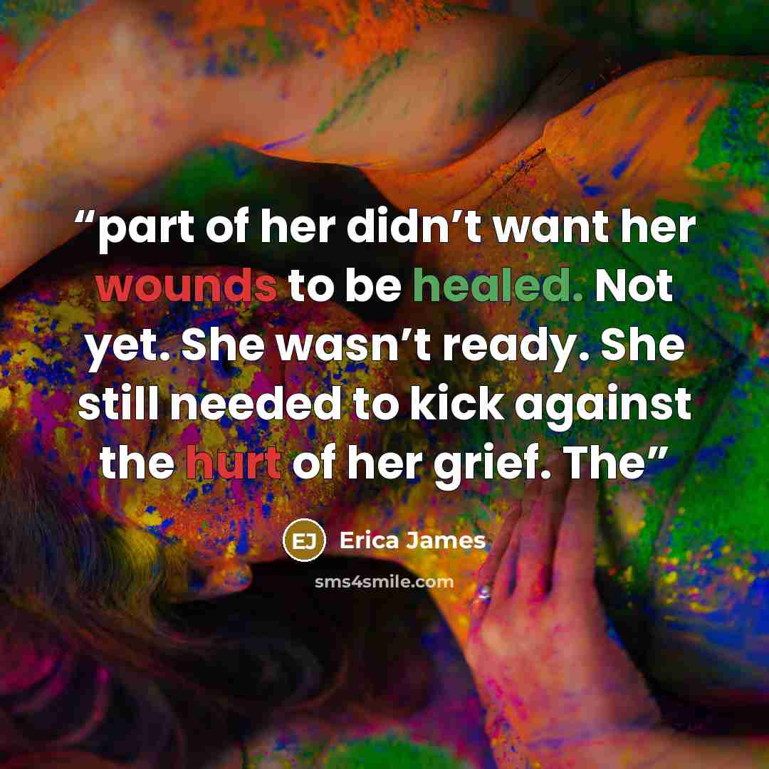“part of her didn’t want her wounds to be healed. Not yet. She wasn’t ready. She still needed to kick against the hurt of her grief. The” quote by Erica James