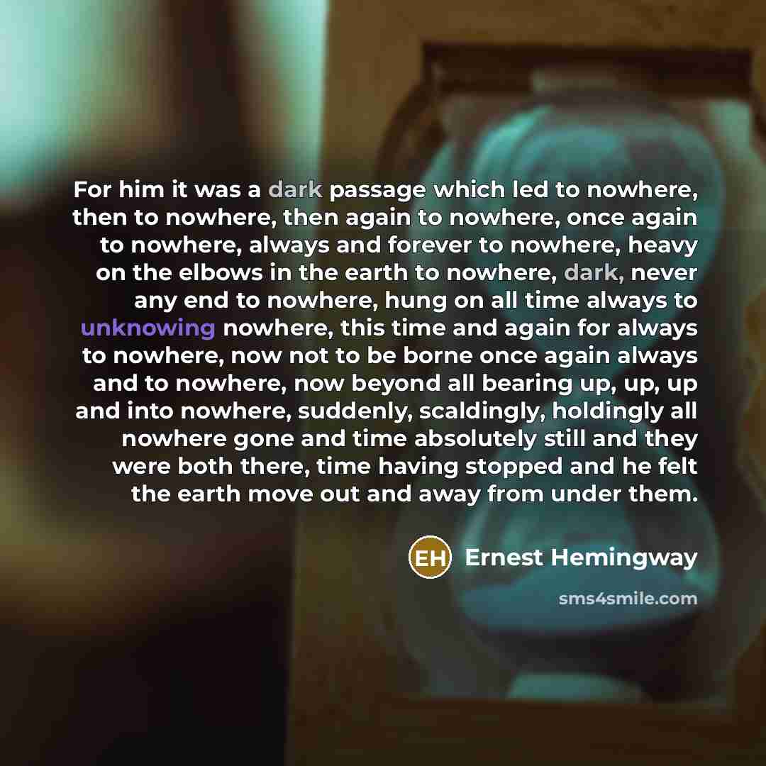 “For him it was a dark passage which led to nowhere, then to nowhere, then again to nowhere, once again to nowhere, always and forever to nowhere, heavy on the elbows in the earth to nowhere, dark, never any end to nowhere, hung on all time always to unknowing nowhere, this time and again for…” quote by Ernest Hemingway
