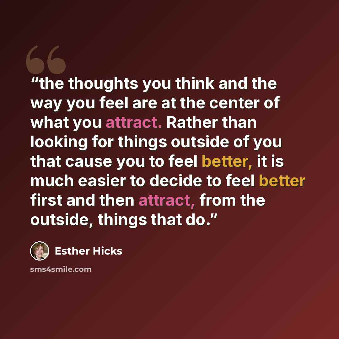“the thoughts you think and the way you feel are at the center of what you attract. Rather than looking for things outside of you that cause you to feel better, it is much easier to decide to feel better first and then attract, from the outside, things that do.” quote by Esther Hicks