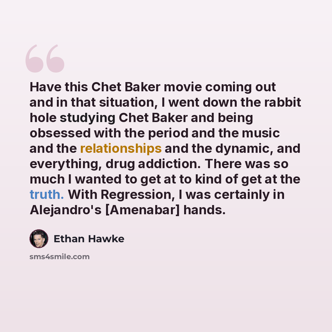 “Have this Chet Baker movie coming out and in that situation, I went down the rabbit hole studying Chet Baker and being obsessed with the period and the music and the relationships and the dynamic, and everything, drug addiction. There was so much I wanted to get at to kind of get at the truth…” quote by Ethan Hawke
