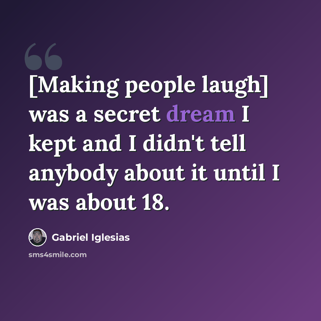 “[Making people laugh] was a secret dream I kept and I didn't tell anybody about it until I was about 18.” quote by Gabriel Iglesias