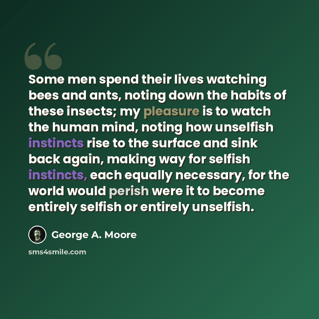 “Some men spend their lives watching bees and ants, noting down the habits of these insects; my pleasure is to watch the human mind, noting how unselfish instincts rise to the surface and sink back again, making way for selfish instincts, each equally necessary, for the world would perish were it…” quote by George A. Moore