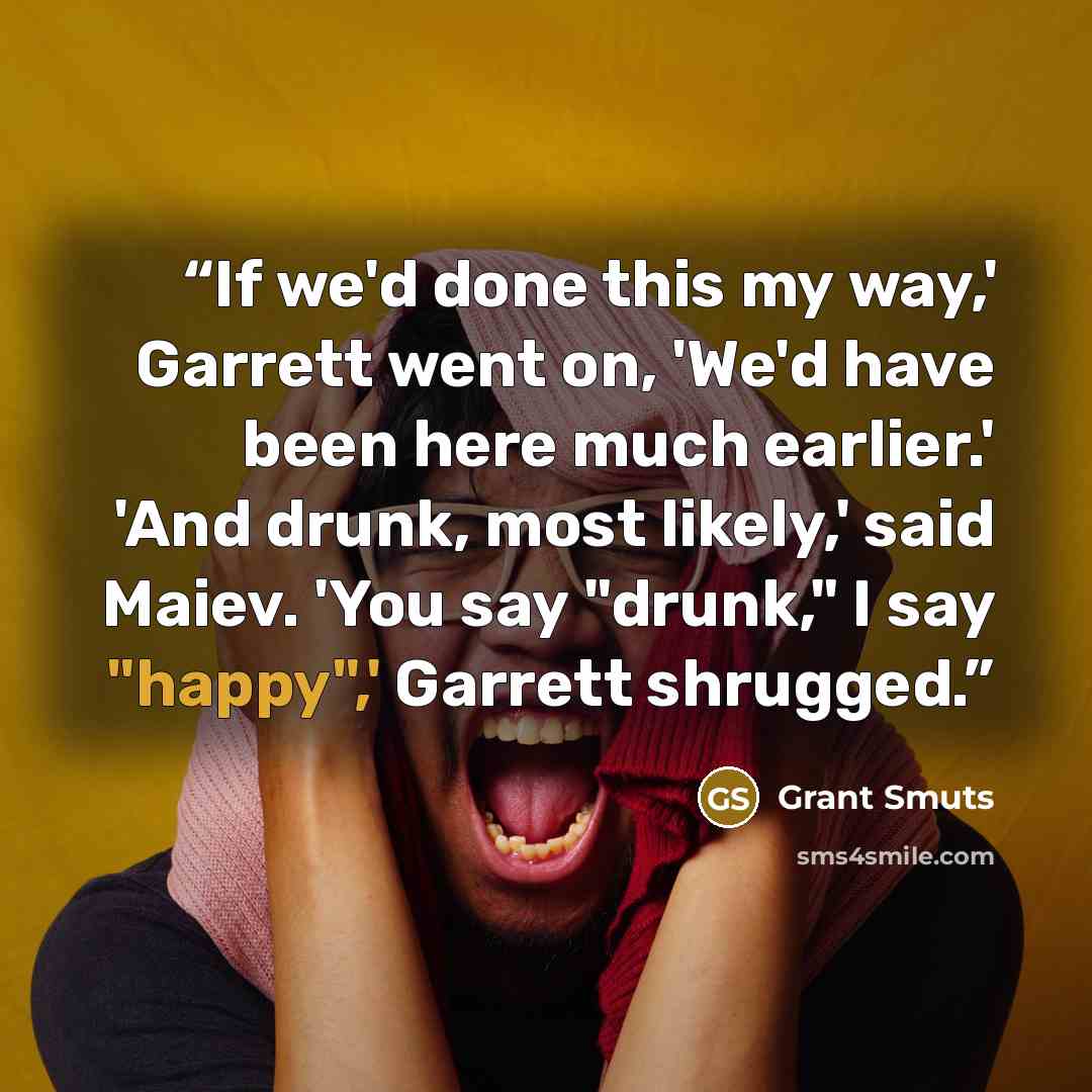 “If we'd done this my way,' Garrett went on, 'We'd have been here much earlier.' 'And drunk, most likely,' said Maiev. 'You say "drunk," I say "happy",' Garrett shrugged.” quote by Grant Smuts