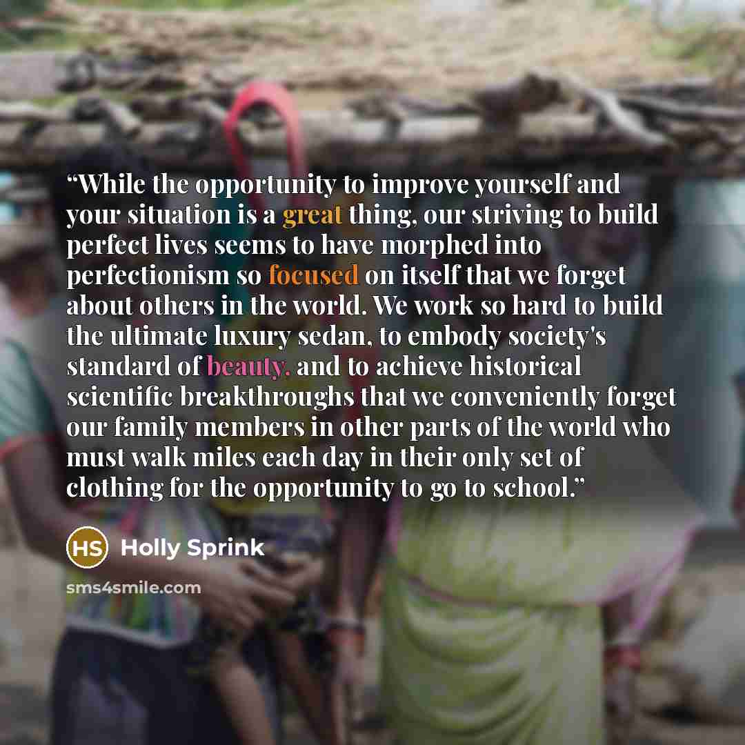 “While the opportunity to improve yourself and your situation is a great thing, our striving to build perfect lives seems to have morphed into perfectionism so focused on itself that we forget about others in the world. We work so hard to build the ultimate luxury sedan, to embody society's…” quote by Holly Sprink