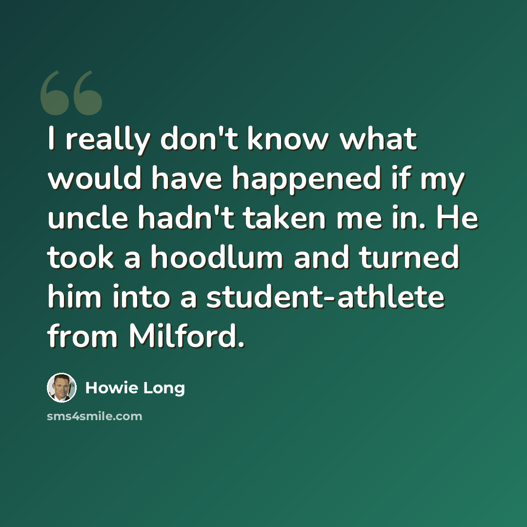“I really don't know what would have happened if my uncle hadn't taken me in. He took a hoodlum and turned him into a student-athlete from Milford.” quote by Howie Long