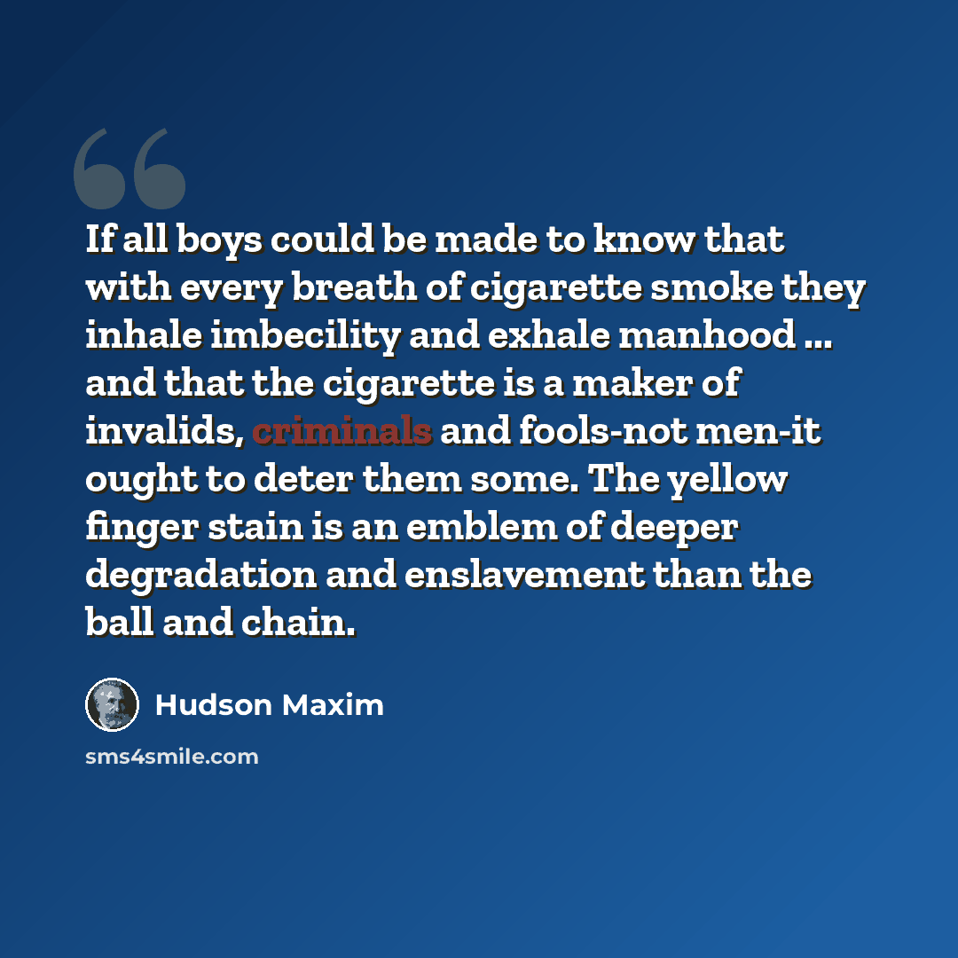 “If all boys could be made to know that with every breath of cigarette smoke they inhale imbecility and exhale manhood ... and that the cigarette is a maker of invalids, criminals and fools-not men-it ought to deter them some. The yellow finger stain is an emblem of deeper degradation and…” quote by Hudson Maxim