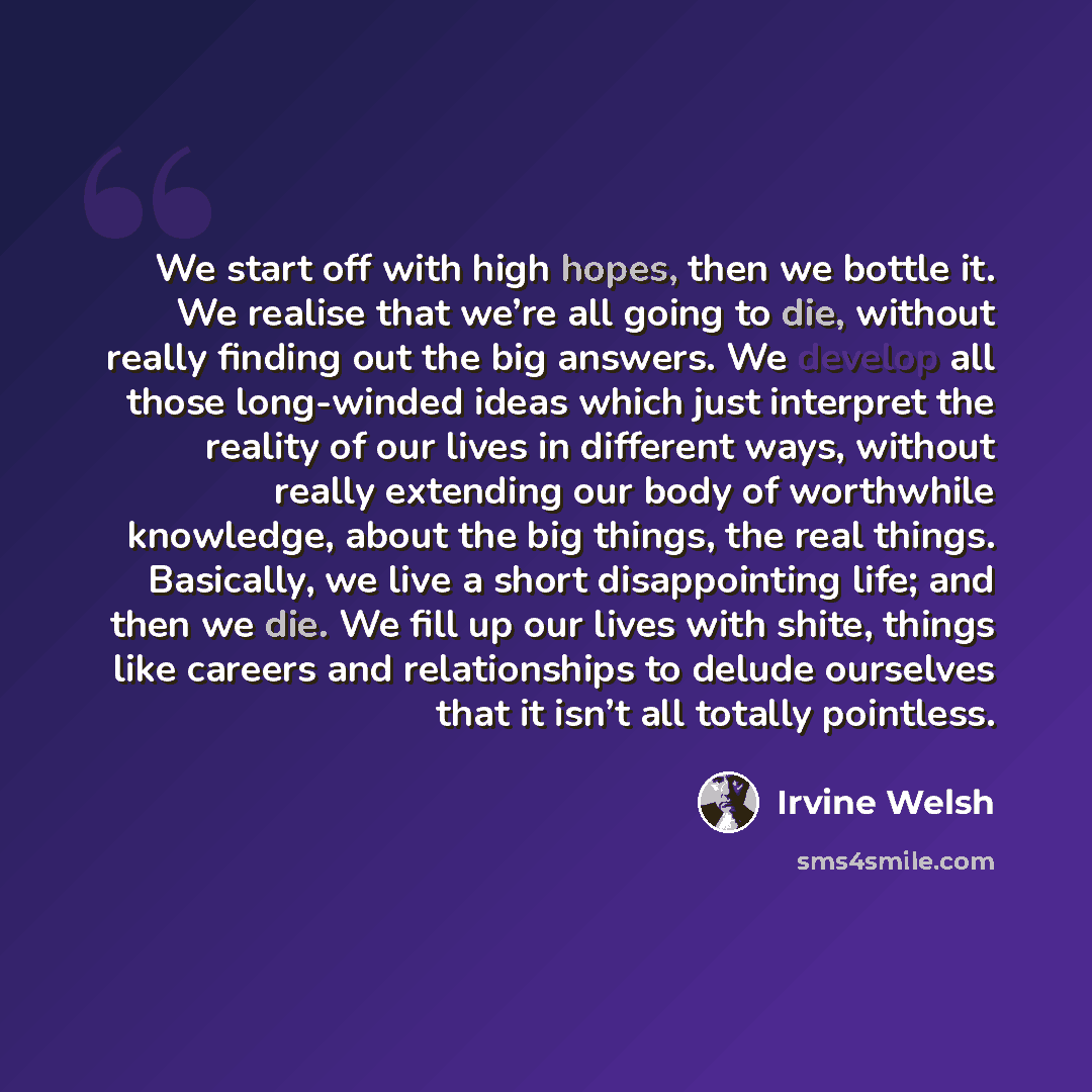 “We start off with high hopes, then we bottle it. We realise that we’re all going to die, without really finding out the big answers. We develop all those long-winded ideas which just interpret the reality of our lives in different ways, without really extending our body of worthwhile knowledge…” quote by Irvine Welsh