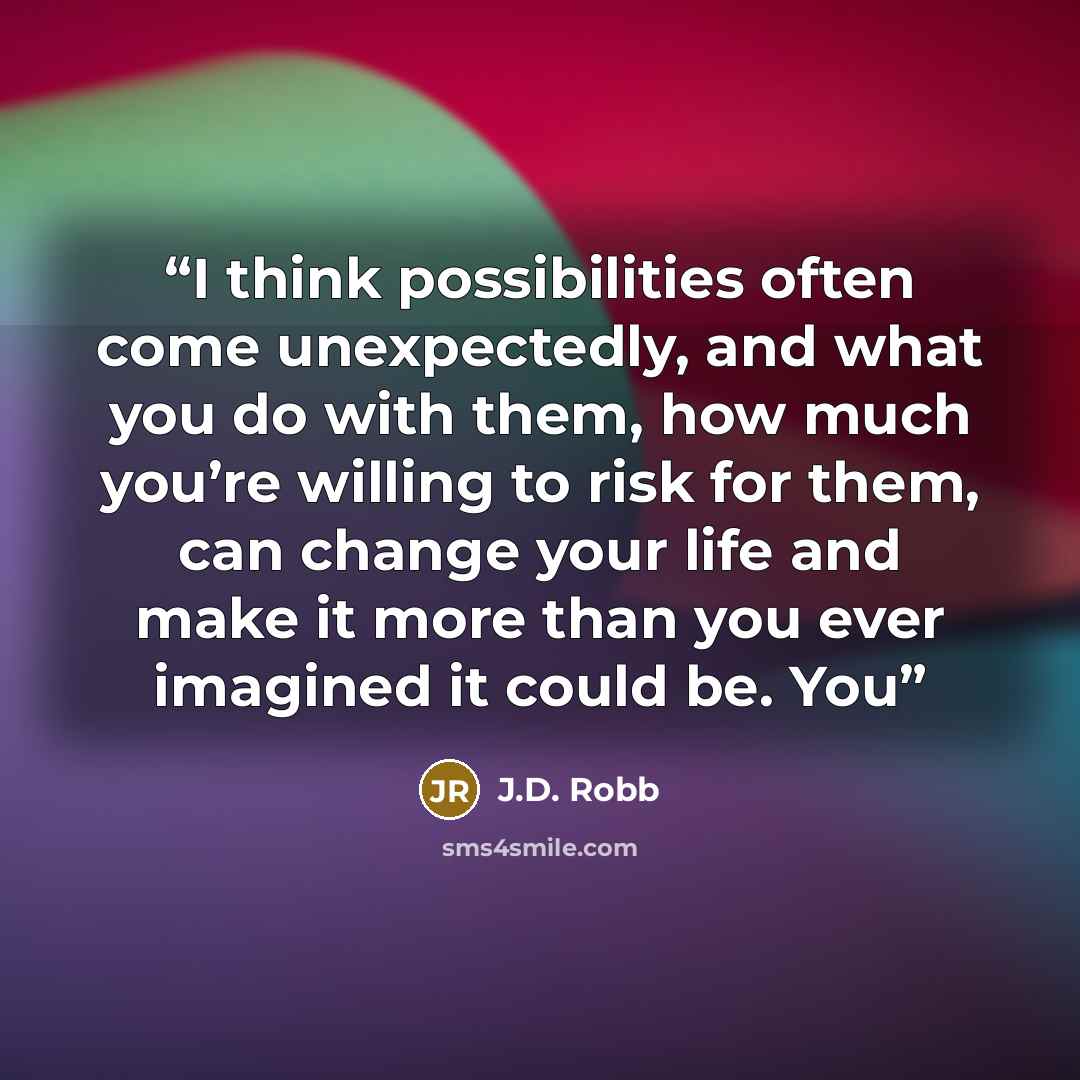 “I think possibilities often come unexpectedly, and what you do with them, how much you’re willing to risk for them, can change your life and make it more than you ever imagined it could be. You” quote by J.D. Robb