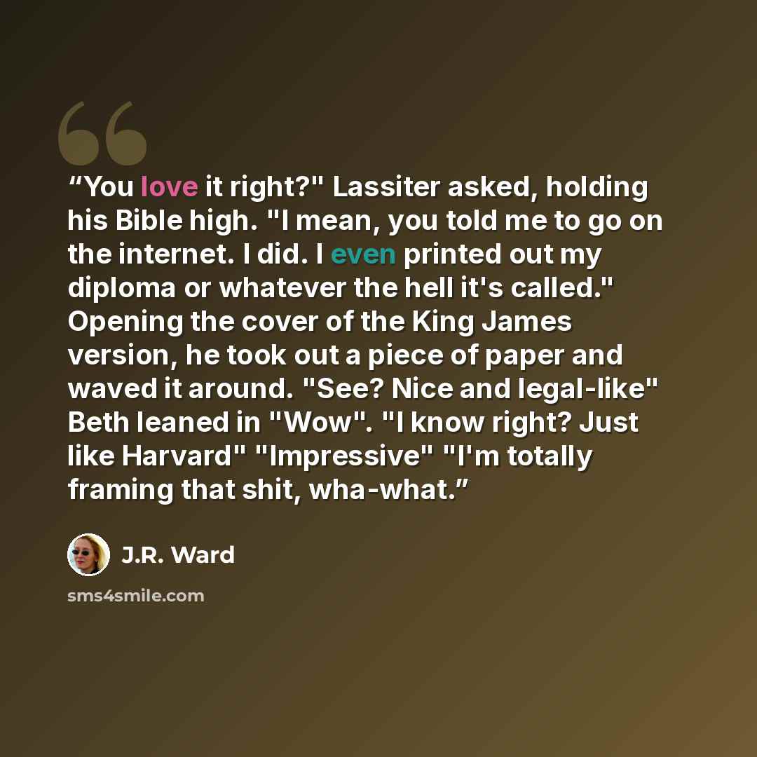 “You love it right?" Lassiter asked, holding his Bible high. "I mean, you told me to go on the internet. I did. I even printed out my diploma or whatever the hell it's called." Opening the cover of the King James version, he took out a piece of paper and waved it around. "See? Nice and legal-like"…” quote by J.R. Ward
