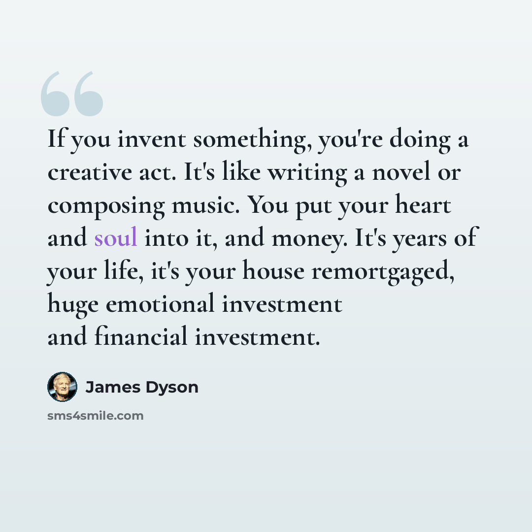 “If you invent something, you're doing a creative act. It's like writing a novel or composing music. You put your heart and soul into it, and money. It's years of your life, it's your house remortgaged, huge emotional investment and financial investment.” quote by James Dyson