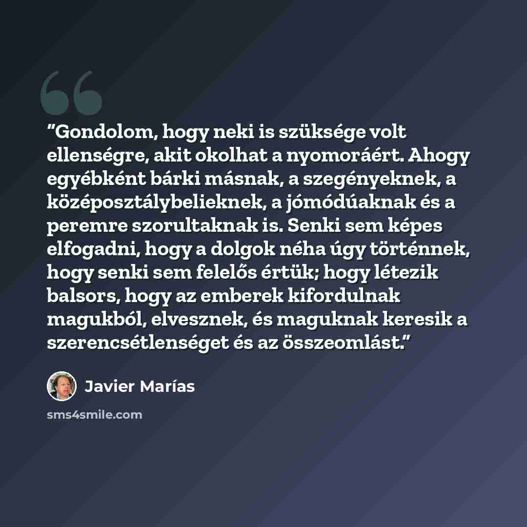 “Gondolom, hogy neki is szüksége volt ellenségre, akit okolhat a nyomoráért. Ahogy egyébként bárki másnak, a szegényeknek, a középosztálybelieknek, a jómódúaknak és a peremre szorultaknak is. Senki sem képes elfogadni, hogy a dolgok néha úgy történnek, hogy senki sem felelős értük; hogy létezik…” quote by Javier Marías