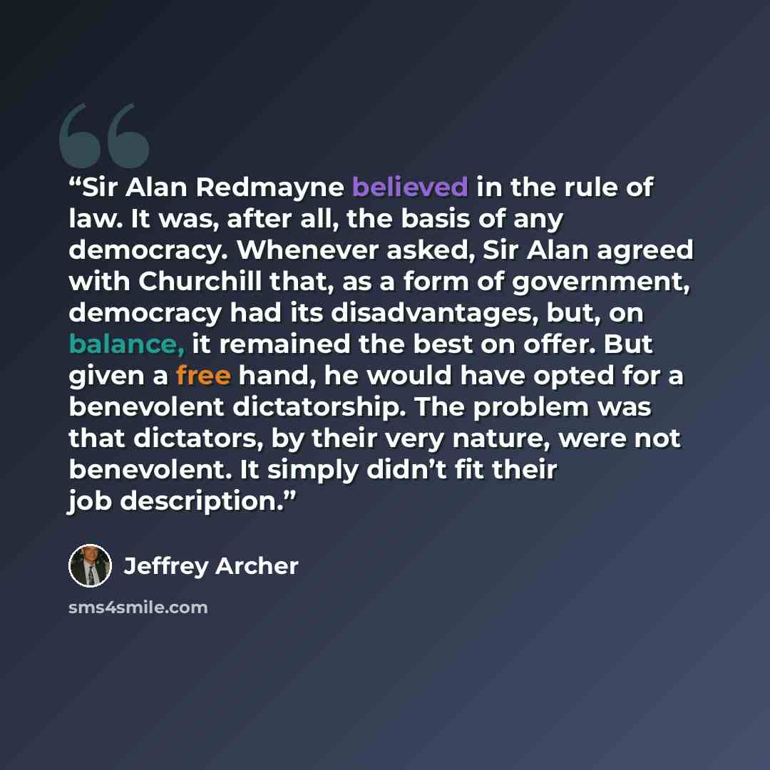 “Sir Alan Redmayne believed in the rule of law. It was, after all, the basis of any democracy. Whenever asked, Sir Alan agreed with Churchill that, as a form of government, democracy had its disadvantages, but, on balance, it remained the best on offer. But given a free hand, he would have opted…” quote by Jeffrey Archer