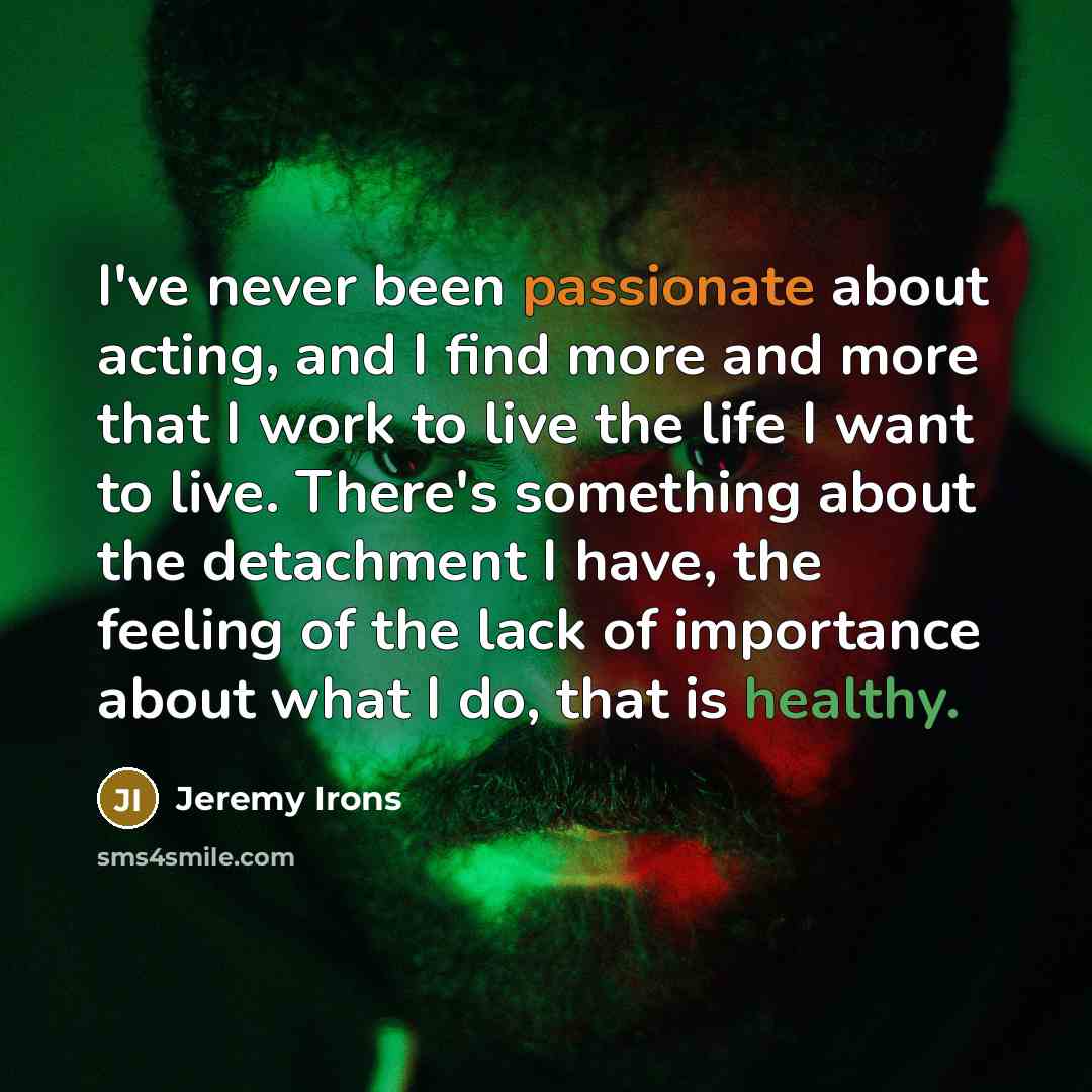 “I've never been passionate about acting, and I find more and more that I work to live the life I want to live. There's something about the detachment I have, the feeling of the lack of importance about what I do, that is healthy.” quote by Jeremy Irons