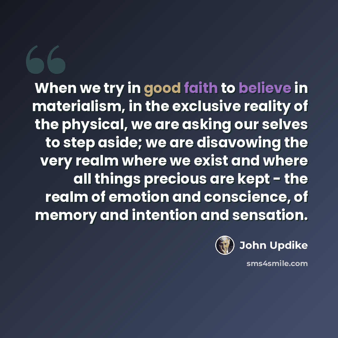 “When we try in good faith to believe in materialism, in the exclusive reality of the physical, we are asking our selves to step aside; we are disavowing the very realm where we exist and where all things precious are kept - the realm of emotion and conscience, of memory and intention and sensation.” quote by John Updike