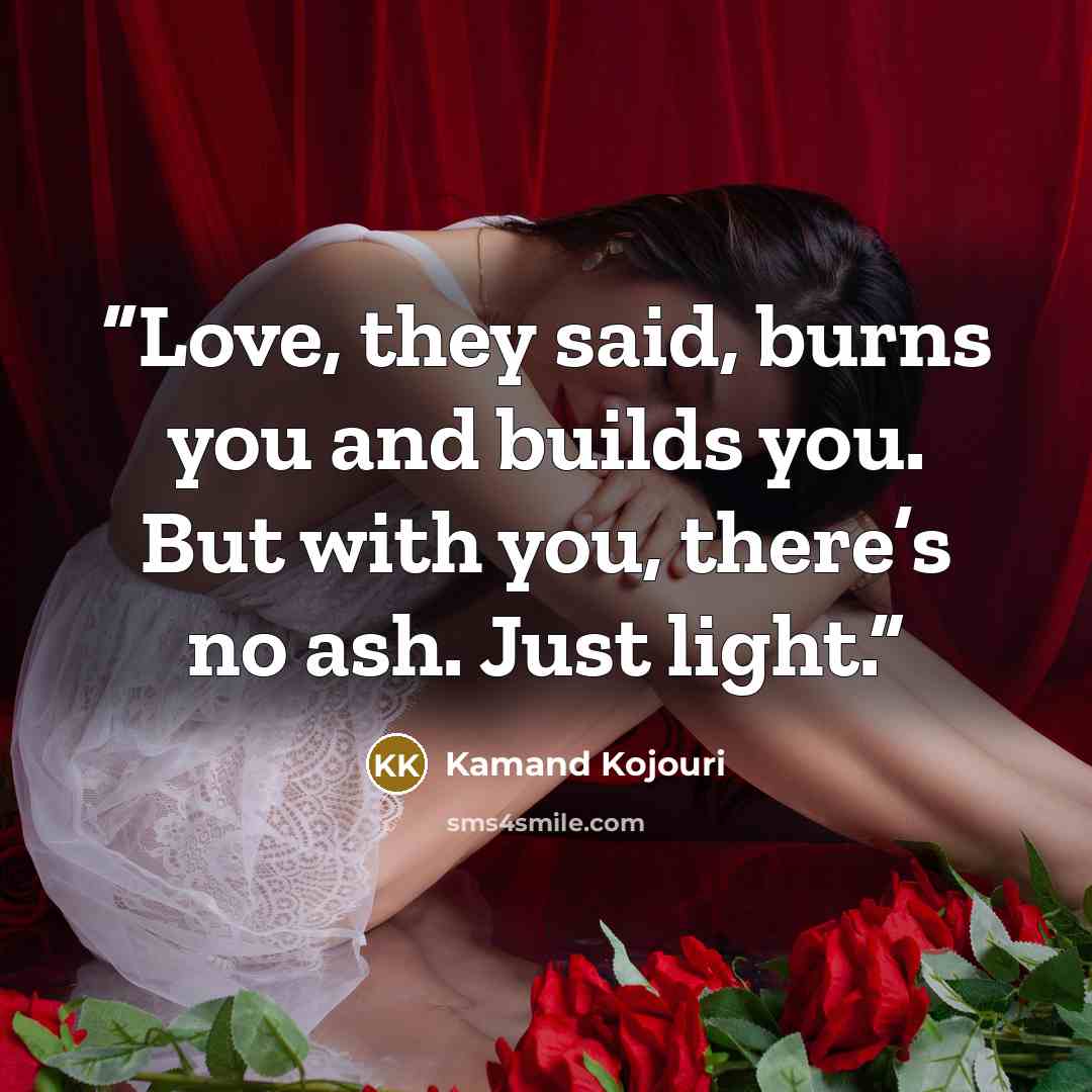 “Love, they said, burns you and builds you. But with you, there’s no ash. Just light.” quote by Kamand Kojouri