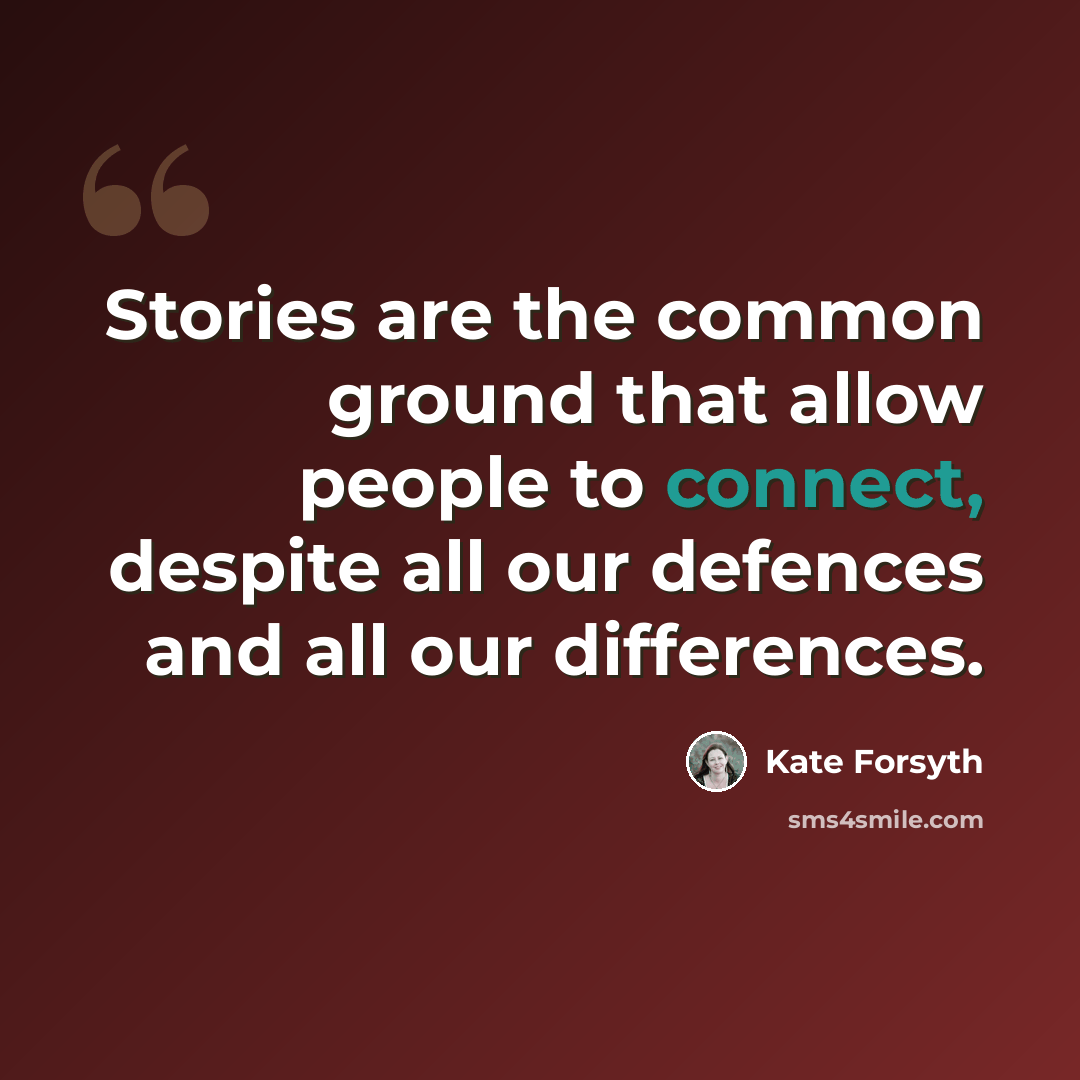 “Stories are the common ground that allow people to connect, despite all our defences and all our differences.” quote by Kate Forsyth
