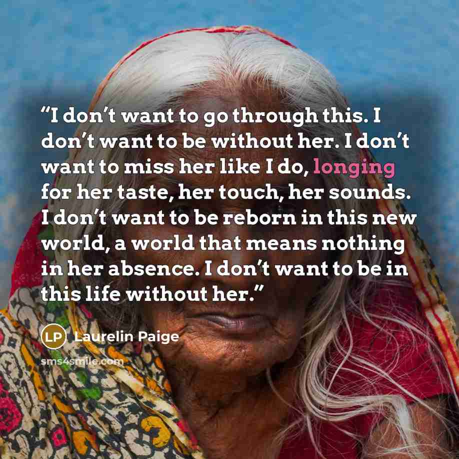 “I don’t want to go through this. I don’t want to be without her. I don’t want to miss her like I do, longing for her taste, her touch, her sounds. I don’t want to be reborn in this new world, a world that means nothing in her absence. I don’t want to be in this life without her.” quote by Laurelin Paige