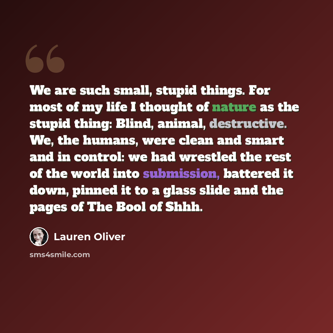 “We are such small, stupid things. For most of my life I thought of nature as the stupid thing: Blind, animal, destructive. We, the humans, were clean and smart and in control: we had wrestled the rest of the world into submission, battered it down, pinned it to a glass slide and the pages of The…” quote by Lauren Oliver