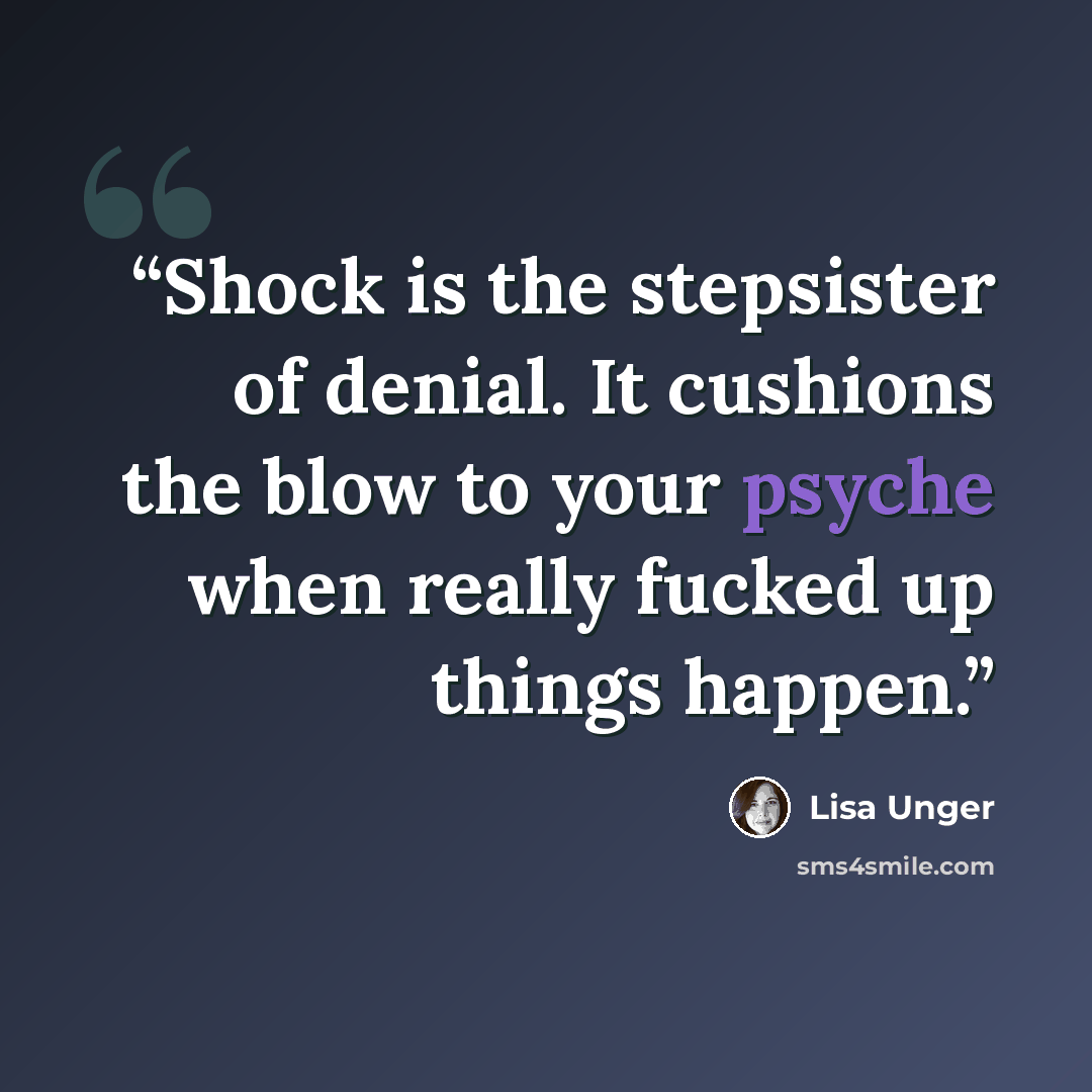“Shock is the stepsister of denial. It cushions the blow to your psyche when really fucked up things happen.” quote by Lisa Unger
